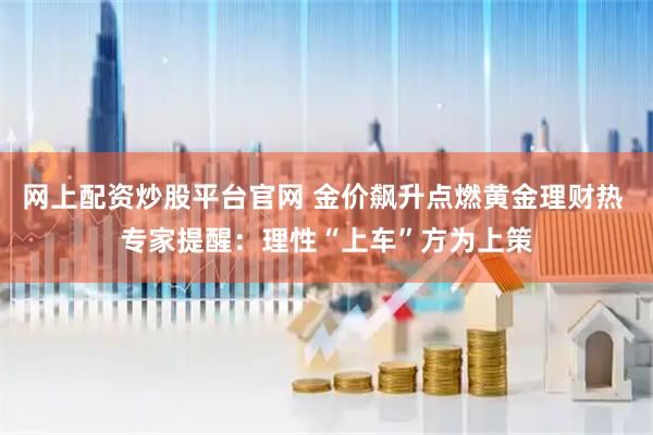 网上配资炒股平台官网 金价飙升点燃黄金理财热 专家提醒：理性“上车”方为上策
