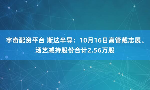 宇奇配资平台 斯达半导：10月16日高管戴志展、汤艺减持股份合计2.56万股