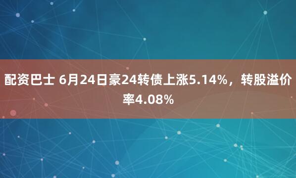 配资巴士 6月24日豪24转债上涨5.14%，转股溢价率4.08%