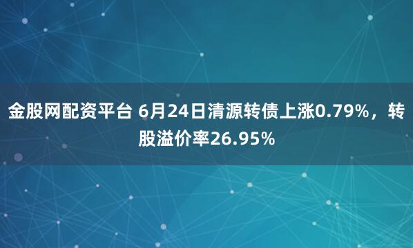 金股网配资平台 6月24日清源转债上涨0.79%，转股溢价率26.95%