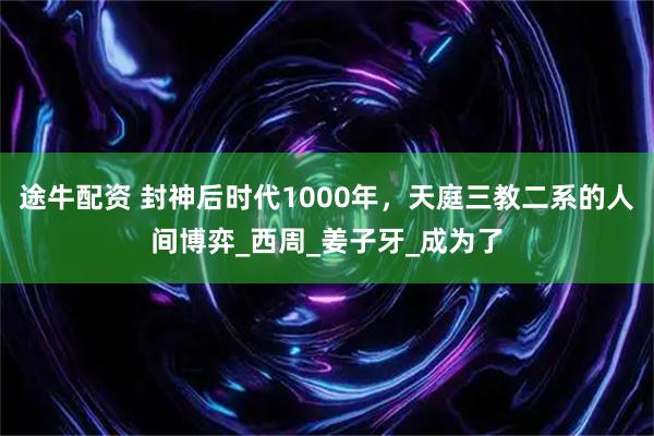 途牛配资 封神后时代1000年，天庭三教二系的人间博弈_西周_姜子牙_成为了