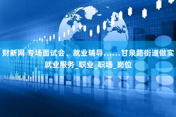 财新网 专场面试会、就业辅导……甘泉路街道做实就业服务_职业_职场_岗位