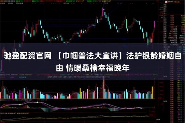 驰盈配资官网 【巾帼普法大宣讲】法护银龄婚姻自由 情暖桑榆幸福晚年