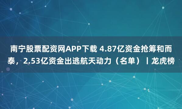 南宁股票配资网APP下载 4.87亿资金抢筹和而泰，2.53亿资金出逃航天动力（名单）丨龙虎榜