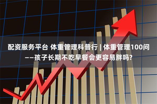配资服务平台 体重管理科普行 | 体重管理100问——孩子长期不吃早餐会更容易胖吗?