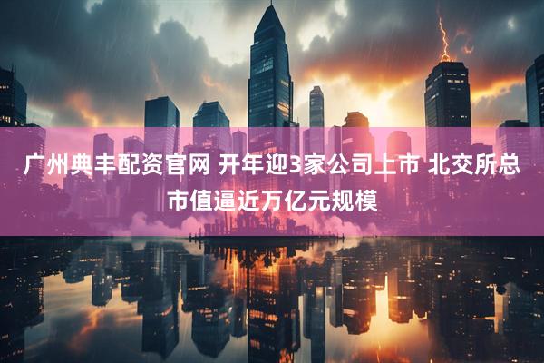 广州典丰配资官网 开年迎3家公司上市 北交所总市值逼近万亿元规模