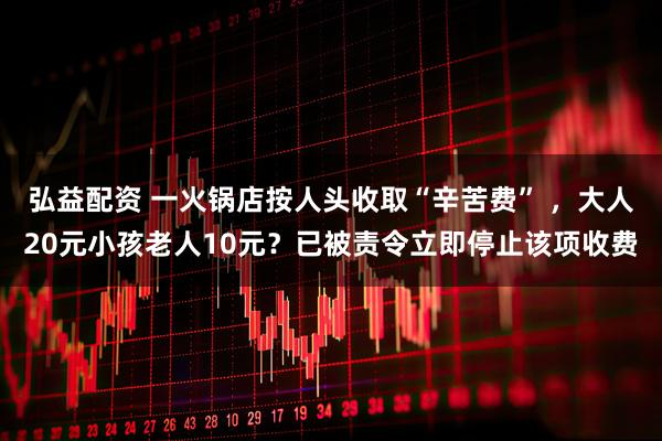 弘益配资 一火锅店按人头收取“辛苦费” ，大人20元小孩老人10元？已被责令立即停止该项收费