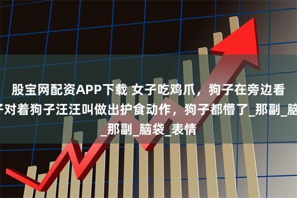 股宝网配资APP下载 女子吃鸡爪，狗子在旁边看着，女子对着狗子汪汪叫做出护食动作，狗子都懵了_那副_脑袋_表情
