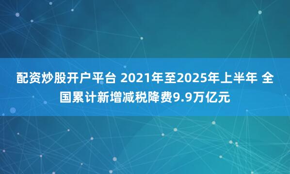 配资炒股开户平台 2021年至2025年上半年 全国累计新增减税降费9.9万亿元