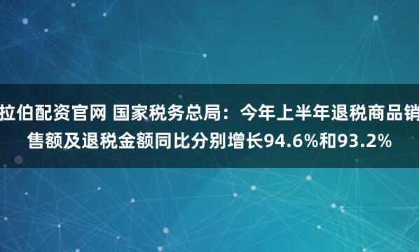 拉伯配资官网 国家税务总局：今年上半年退税商品销售额及退税金额同比分别增长94.6%和93.2%