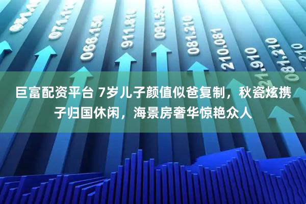 巨富配资平台 7岁儿子颜值似爸复制，秋瓷炫携子归国休闲，海景房奢华惊艳众人