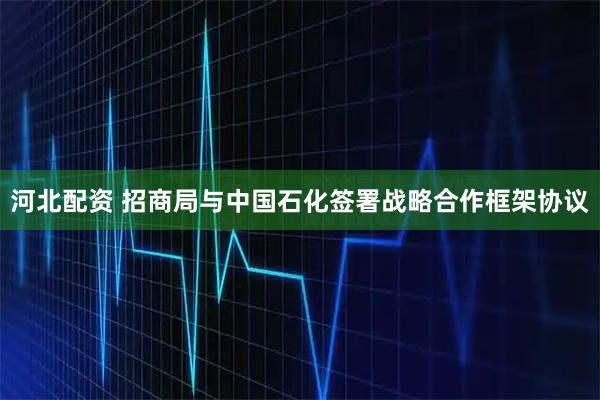 河北配资 招商局与中国石化签署战略合作框架协议