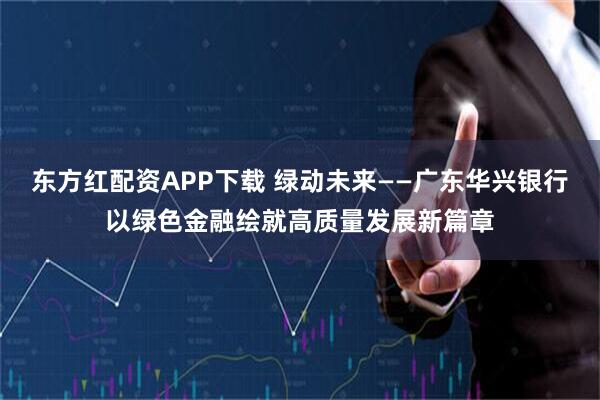 东方红配资APP下载 绿动未来——广东华兴银行以绿色金融绘就高质量发展新篇章