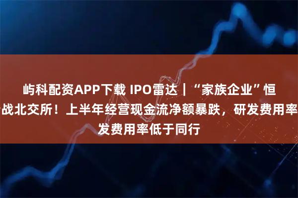屿科配资APP下载 IPO雷达｜“家族企业”恒基金属转战北交所！上半年经营现金流净额暴跌，研发费用率低于同行