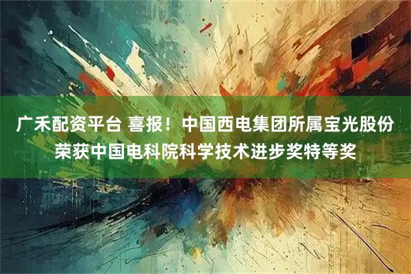 广禾配资平台 喜报！中国西电集团所属宝光股份荣获中国电科院科学技术进步奖特等奖