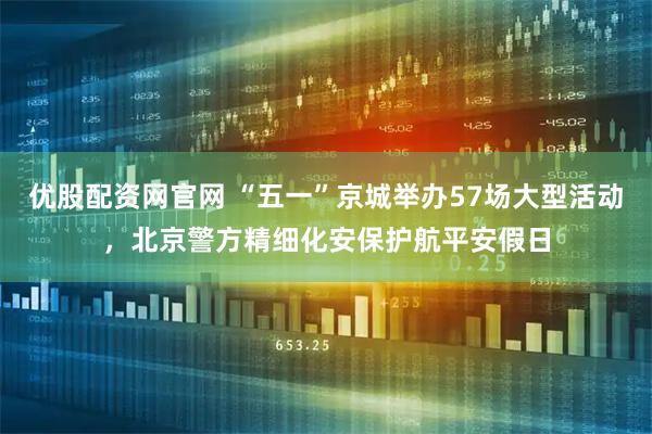 优股配资网官网 “五一”京城举办57场大型活动，北京警方精细化安保护航平安假日