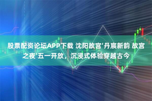 股票配资论坛APP下载 沈阳故宫‘丹宸新韵 故宫之夜’五一开放，沉浸式体验穿越古今