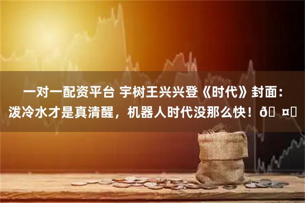 一对一配资平台 宇树王兴兴登《时代》封面：泼冷水才是真清醒，机器人时代没那么快！🤖