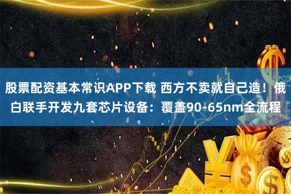 股票配资基本常识APP下载 西方不卖就自己造！俄白联手开发九套芯片设备：覆盖90-65nm全流程